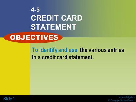 Financial Algebra © Cengage/South-Western Slide 1 4-5 CREDIT CARD STATEMENT To identify and use the various entries in a credit card statement. OBJECTIVES.
