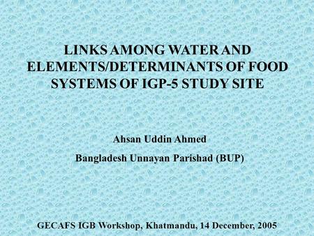 LINKS AMONG WATER AND ELEMENTS/DETERMINANTS OF FOOD SYSTEMS OF IGP-5 STUDY SITE Ahsan Uddin Ahmed Bangladesh Unnayan Parishad (BUP) GECAFS IGB Workshop,