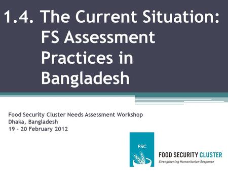 1.4. The Current Situation: FS Assessment Practices in Bangladesh Food Security Cluster Needs Assessment Workshop Dhaka, Bangladesh 19 – 20 February 2012.