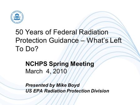 50 Years of Federal Radiation Protection Guidance – What’s Left To Do? NCHPS Spring Meeting March 4, 2010 Presented by Mike Boyd US EPA Radiation Protection.