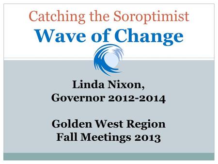 Catching the Soroptimist Wave of Change Linda Nixon, Governor 2012-2014 Golden West Region Fall Meetings 2013.