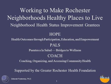 Deborah Puntenney, Ph.D. Working to Make Rochester Neighborhoods Healthy Places to Live Neighborhood Health Status Improvement Grantees HOPE Health Outcomes.