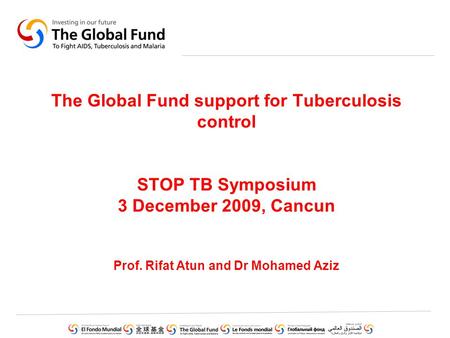 The Global Fund support for Tuberculosis control STOP TB Symposium 3 December 2009, Cancun Prof. Rifat Atun and Dr Mohamed Aziz.