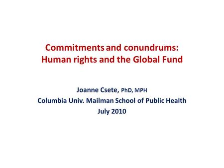 Commitments and conundrums: Human rights and the Global Fund Joanne Csete, PhD, MPH Columbia Univ. Mailman School of Public Health July 2010.