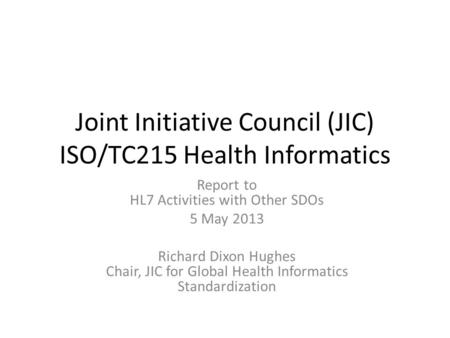 Joint Initiative Council (JIC) ISO/TC215 Health Informatics Report to HL7 Activities with Other SDOs 5 May 2013 Richard Dixon Hughes Chair, JIC for Global.