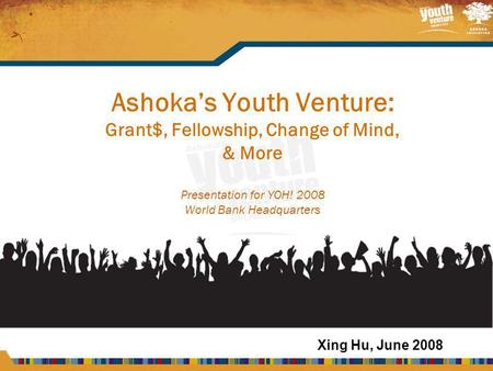 Ashoka’s Youth Venture: Grant$, Fellowship, Change of Mind, & More Presentation for YOH! 2008 World Bank Headquarters Xing Hu, June 2008.