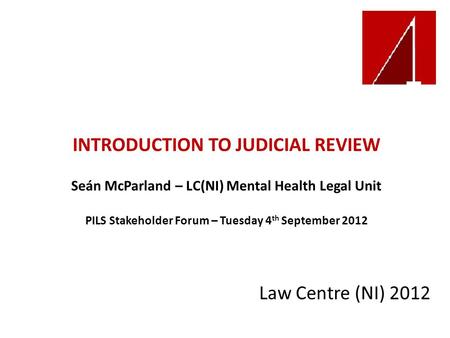 INTRODUCTION TO JUDICIAL REVIEW Seán McParland – LC(NI) Mental Health Legal Unit PILS Stakeholder Forum – Tuesday 4 th September 2012 Law Centre (NI) 2012.