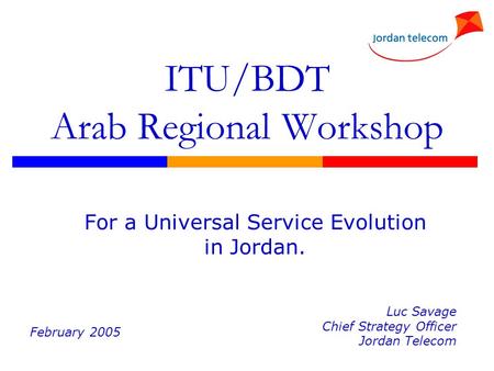 ITU/BDT Arab Regional Workshop For a Universal Service Evolution in Jordan. Luc Savage Chief Strategy Officer Jordan Telecom February 2005.