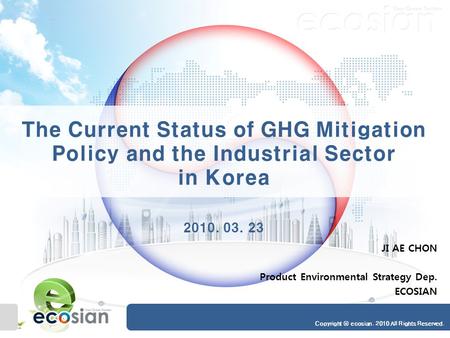Copyright ⓒ ecosian. 2010 All Rights Reserved. The Current Status of GHG Mitigation Policy and the Industrial Sector in Korea 2010. 03. 23 JI AE CHON Product.