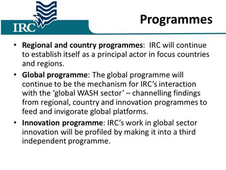 Programmes Regional and country programmes: IRC will continue to establish itself as a principal actor in focus countries and regions. Global programme: