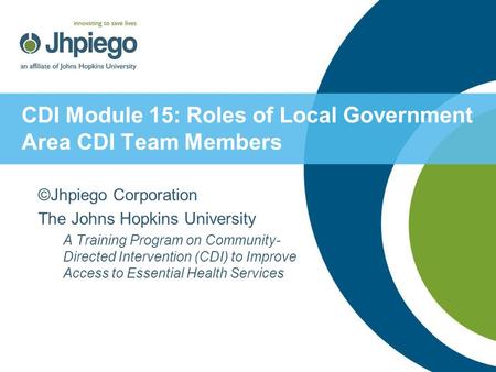 CDI Module 15: Roles of Local Government Area CDI Team Members ©Jhpiego Corporation The Johns Hopkins University A Training Program on Community- Directed.