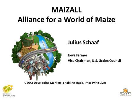 MAIZALL Alliance for a World of Maize Julius Schaaf Iowa Farmer Vice Chairman, U.S. Grains Council USGC: Developing Markets, Enabling Trade, Improving.