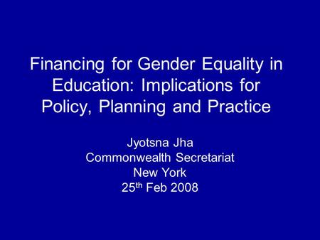 Financing for Gender Equality in Education: Implications for Policy, Planning and Practice Jyotsna Jha Commonwealth Secretariat New York 25 th Feb 2008.