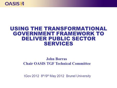 USING THE TRANSFORMATIONAL GOVERNMENT FRAMEWORK TO DELIVER PUBLIC SECTOR SERVICES tGov 2012 8 th /9 th May 2012 Brunel University John Borras Chair OASIS.