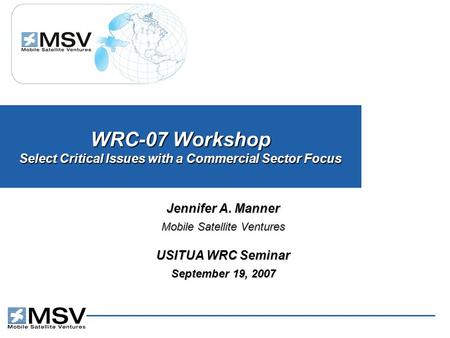 WRC-07 Workshop Select Critical Issues with a Commercial Sector Focus Jennifer A. Manner Mobile Satellite Ventures USITUA WRC Seminar September 19, 2007.