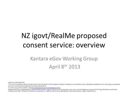 NZ igovt/RealMe proposed consent service: overview Kantara eGov Working Group April 8 th 2013 CROWN COPYRIGHT © This work is licensed under the Creative.