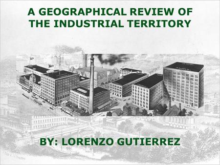 A GEOGRAPHICAL REVIEW OF THE INDUSTRIAL TERRITORY BY: LORENZO GUTIERREZ.