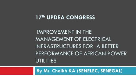 17 th UPDEA CONGRESS IMPROVEMENT IN THE MANAGEMENT OF ELECTRICAL INFRASTRUCTURES FOR A BETTER PERFORMANCE OF AFRICAN POWER UTILITIES By Mr. Cheikh KA (SENELEC,