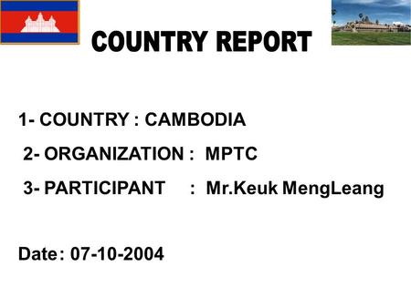 1- COUNTRY : CAMBODIA 2- ORGANIZATION : MPTC 3- PARTICIPANT : Mr.Keuk MengLeang Date: 07-10-2004.