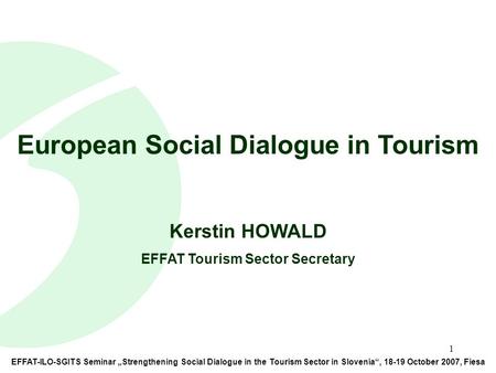 1 EFFAT-ILO-SGITS Seminar „Strengthening Social Dialogue in the Tourism Sector in Slovenia“, 18-19 October 2007, Fiesa European Social Dialogue in Tourism.