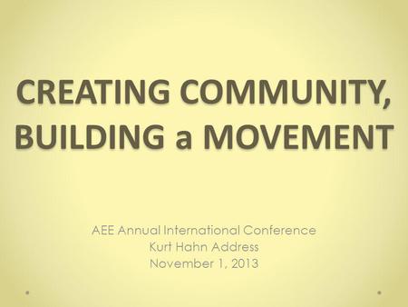 CREATING COMMUNITY, BUILDING a MOVEMENT AEE Annual International Conference Kurt Hahn Address November 1, 2013.