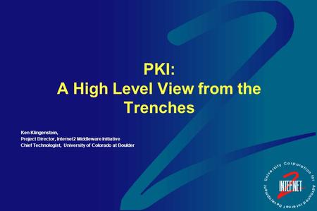 PKI: A High Level View from the Trenches Ken Klingenstein, Project Director, Internet2 Middleware Initiative Chief Technologist, University of Colorado.