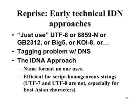 42 Reprise: Early technical IDN approaches “Just use” UTF-8 or 8859-N or GB2312, or Big5, or KOI-8, or… Tagging problem w/ DNS The IDNA Approach –Name.