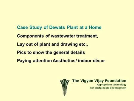 The Vigyan Vijay Foundation Appropriate technology for sustainable development Case Study of Dewats Plant at a Home Components of wastewater treatment,