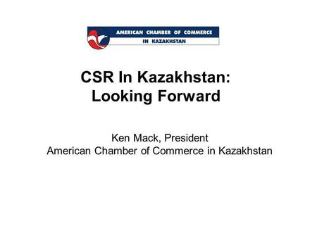 CSR In Kazakhstan: Looking Forward Ken Mack, President American Chamber of Commerce in Kazakhstan.