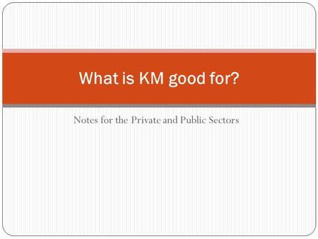 Notes for the Private and Public Sectors What is KM good for?