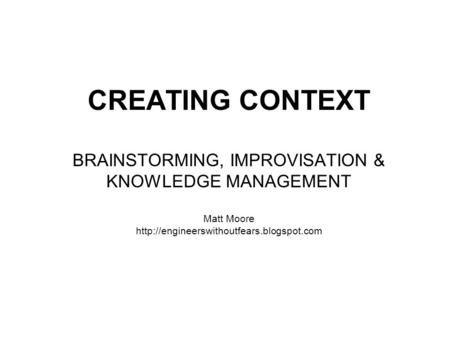 CREATING CONTEXT BRAINSTORMING, IMPROVISATION & KNOWLEDGE MANAGEMENT Matt Moore