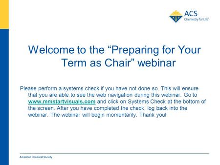 American Chemical Society Welcome to the “Preparing for Your Term as Chair” webinar Please perform a systems check if you have not done so. This will ensure.
