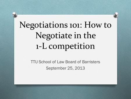 Negotiations 101: How to Negotiate in the 1-L competition TTU School of Law Board of Barristers September 25, 2013.