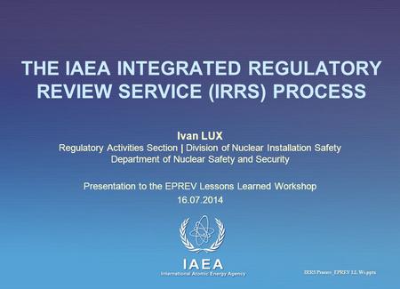 IAEA International Atomic Energy Agency THE IAEA INTEGRATED REGULATORY REVIEW SERVICE (IRRS) PROCESS Ivan LUX Regulatory Activities Section | Division.