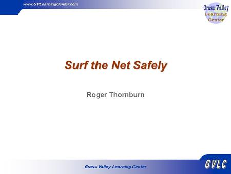 Grass Valley Learning Center www.GVLearningCenter.com Surf the Net Safely Roger Thornburn.