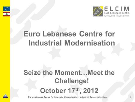 Euro Lebanese Centre for Industrial Modernisation Seize the Moment…Meet the Challenge! October 17 th, 2012 1 Euro-Lebanese Centre for Industrial Modernisation.