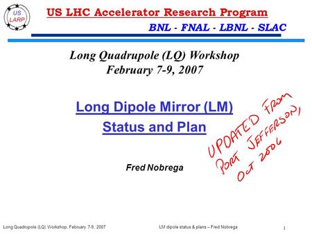 LM dipole status & plans – Fred Nobrega 1 Long Quadrupole (LQ) Workshop, February 7-9, 2007 BNL - FNAL - LBNL - SLAC Long Dipole Mirror (LM) Status and.