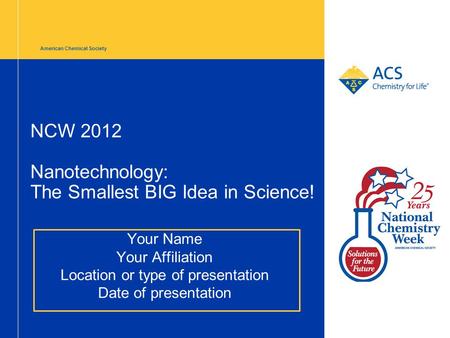 American Chemical Society NCW 2012 Nanotechnology: The Smallest BIG Idea in Science! Your Name Your Affiliation Location or type of presentation Date of.