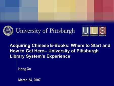 Acquiring Chinese E-Books: Where to Start and How to Get Here-- University of Pittsburgh Library System's Experience Hong Xu March 24, 2007.