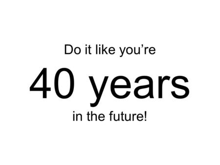 Do it like you’re 40 years in the future!. Not what I meant!