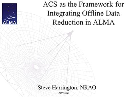 ADASS XV ACS as the Framework for Integrating Offline Data Reduction in ALMA Steve Harrington, NRAO.