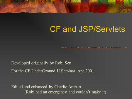 CF and JSP/Servlets Developed originally by Robi Sen For the CF UnderGround II Seminar, Apr 2001 Edited and enhanced by Charlie Arehart (Robi had an emergency.
