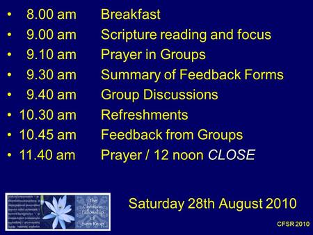CFSR 2010 8.00 am Breakfast 9.00 am Scripture reading and focus 9.10 amPrayer in Groups 9.30 amSummary of Feedback Forms 9.40 am Group Discussions 10.30.