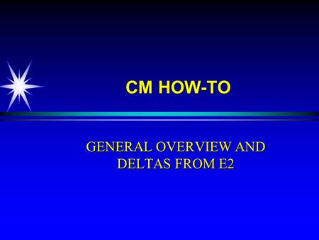 CM HOW-TO GENERAL OVERVIEW AND DELTAS FROM E2. OBJECTIVE u Upon completion of this training you will demonstrate an understanding of major differences.