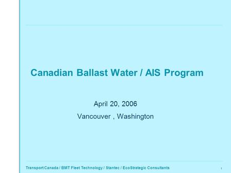 Transport Canada / BMT Fleet Technology / Stantec / EcoStrategic Consultants 1 Canadian Ballast Water / AIS Program April 20, 2006 Vancouver, Washington.