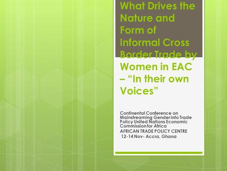 What Drives the Nature and Form of Informal Cross Border Trade by Women in EAC – “In their own Voices” Continental Conference on Mainstreaming Gender into.