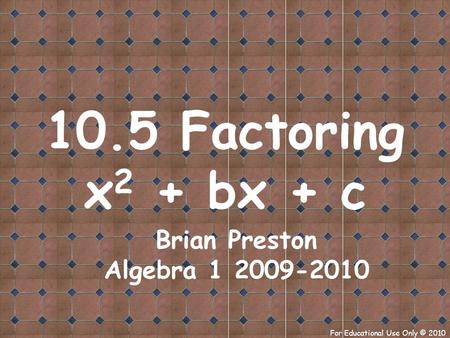 For Educational Use Only © 2010 10.5 Factoring x 2 + bx + c Brian Preston Algebra 1 2009-2010.