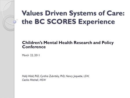 Values Driven Systems of Care: the BC SCORES Experience Children’s Mental Health Research and Policy Conference March 22, 2011 Holly Wald, PhD, Cynthia.