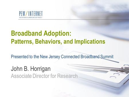 Broadband Adoption: Patterns, Behaviors, and Implications Presented to the New Jersey Connected Broadband Summit John B. Horrigan Associate Director for.