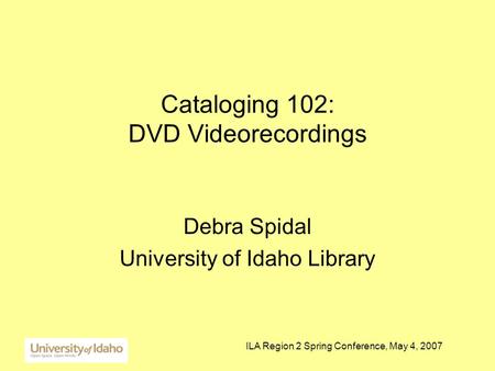 ILA Region 2 Spring Conference, May 4, 2007 Cataloging 102: DVD Videorecordings Debra Spidal University of Idaho Library.